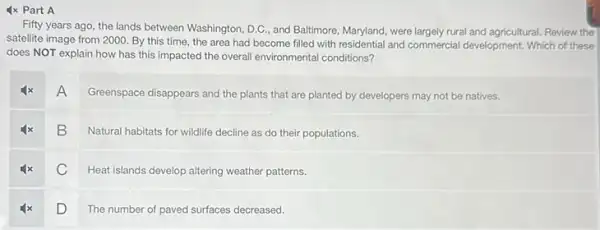 4x Part A
Fifty years ago, the lands between Washington, D.C , and Ballimore, Maryland, were largely rural and agricultural Review the
satellite image from 2000 By this time, the area had become filled with residential and commercial development. Which of these
does NOT explain how has this impacted the overall environmental conditions?
A
Greenspace disappears and the plants that are planted by developers may not be natives.
B
Natural habitats for wildlife decline as do their populations.
C
Heat islands develop altering weather patterns.
D
The number of paved surfaces decreased.