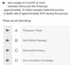 4x - sea voyage of a month or more
- between Africa and the Americas
- approximately 12 million people made the journey
-a death rate of approximately 25%  during the journey
These are all describing
A
Triangular Trade.
B the Middle Passage.
C Mercantilist theory.
D
the Columbian Exchange.