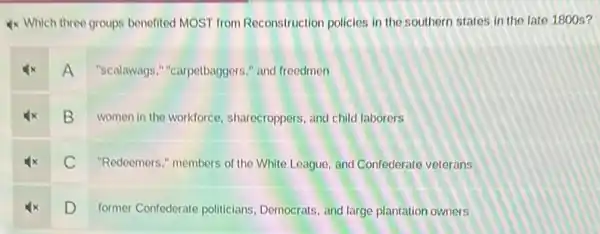 4x Which three groups benefited MOST from Reconstruction policies in the southern states in the late 1800 s?
A "scalawags ","carpetbaggers," and freedmen
B
women in the workforce sharecroppers, and child laborers
C
"Redeemers," members of the White League, and Confederate veterans
D
former Confederate politicians Democrats, and large plantation owners