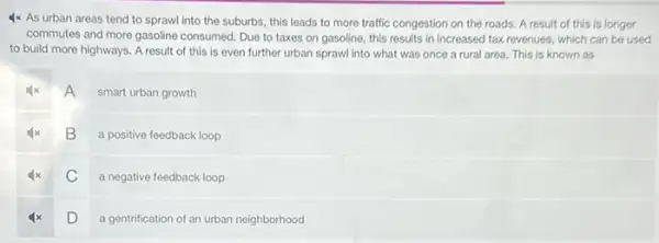 4x As urban areas tend to sprawl into the suburbs, this leads to more traffic congestion on the roads. A result of this is longer
commutes and more gasoline consumed. Due to taxes on gasoline, this results in increased tax revenues.which can be used
to build more highways . A result of this is even further urban sprawl into what was once a rural area This is known as
A
smart urban growth
B
a positive feedback loop
C
a negative feedback loop
D
a gentrification of an urban neighborhood