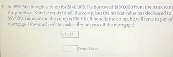 5. In 1998, Ben bought co-op for 140,000 He borrowed 100,000 from the bank to m
the purchase. Now he wants to sell the co-op, but the market value has decreased to
 85,000 His equity in the co-op is 36,800 If he sells the co-op he will have to pay of
mortgage. How much will he make after he pays off the mortgage?
21800
square  Overall loss