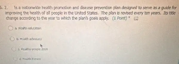 5. 2. Is a nationwide health promotion and disease prevention plan designed to serve as a guide for
improving the health of all people in the United States. The plan is revised every ten years. Its title
change according to the year to which the plan's goals apply. (1 Point)
a. Health education
b. Health advocacy
c. Hcalthy pospie 2020
d. Health Worecy