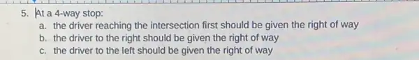 5. At a 4-way stop:
a. the driver reaching the intersection first should be given the right of way
b. the driver to the right should be given the right of way
c. the driver to the left should be given the right of way