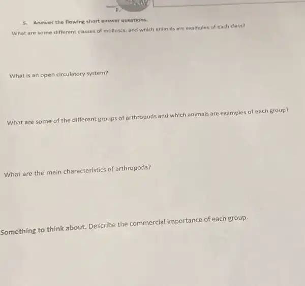 5. Answer the flowing short answer questions.
What are some different classes of molluscs, and which animals are examples of each class?
What is an open circulatory system?
What are some of the different groups of arthropods and which animals are examples of each group?
What are the main characteristics of arthropods?
Something to think about Describe the commercial importance of each group.