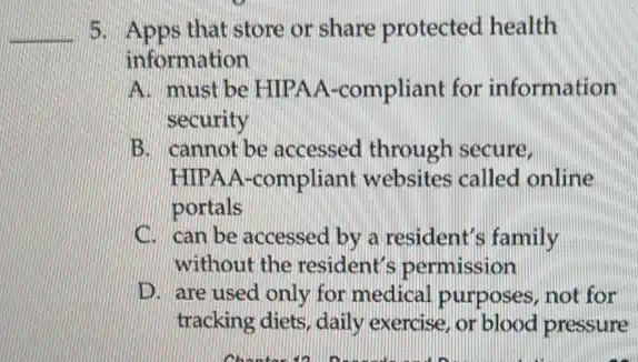 __ 5. Apps that store or share protected health
information
A. must be HIPAA -compliant for information
security
B. cannot be accessed through secure,
HIPAA-compliant websites called online
portals
C. can be accessed by a resident's family
without the resident's permission
D. are used only for medical purposes, not for
tracking diets, daily exercise, or blood pressure