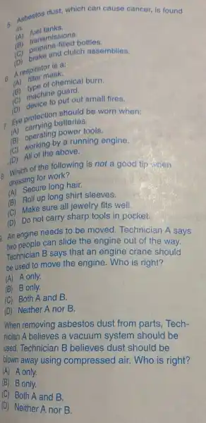 5. Asbestos dust, which can cause cancer, is found
in:
(A)fuel tanks.
(A) transmissions.
(C) propane-filled bottles.
(D) brake and clutch assemblies.
A respirator is a:
6.
(A) filter mask.
(B) type of chemical burn.
(C) machine guard.
(D) device to put out small fires.
: Eye protection should be worn when:
(A) carrying batteries.
(B) operating power tools.
(C) working by a running engine.
(D) All of the above.
B. Which of the following is not a good tip when
dressing for work?
(A) Secure long hair.
(B) Roll up long shirt sleeves.
(C) Make sure all jewelry fits well.
(D) Do not carry sharp tools in pocket.
An engine needs to be moved. Technician A says
two people can slide the engine out of the wav
Technician B says that an engine crane should
be used to move the engine. Who is right?
(A) A only.
(B) B only.
(C) Both A and B.
(D) Neither A nor B.
When removing asbestos dust from parts, Tech-
nician A believes a vacuum system should be
used. Technician B believes dust should be
blown away using compressed air. Who is right?
(A) A only.
(B) B only
(C) Both A and B.
(D) Neither A nor B.