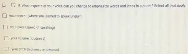 5. What aspects of your voice can you change to emphasize words and ideas in a poem?Select all that apply.
your accent (where you learned to speak English)
your pace (speed of speaking)
your volume (loudness)
your pitch (highness or lowness)