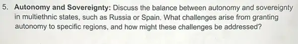 5. Autonomy and Sovereignty: Discuss the balance between autonomy and sovereignty
in multiethnic states, such as Russia or Spain What challenges arise from granting
autonomy to specific regions, and how might these challenges be addressed?