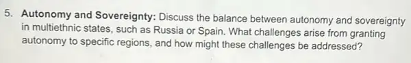 5. Autonomy and Sovereignty: Discuss the balance between autonomy and sovereignty
in multiethnic states, such as Russia or Spain What challenges arise from granting
autonomy to specific regions, and how might these challenges be addressed?