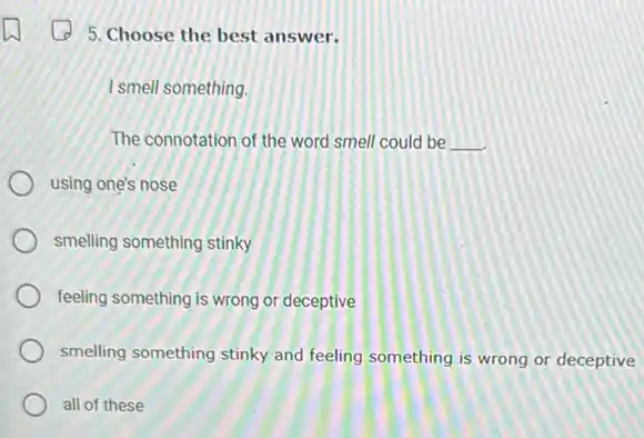 5. Choose the best answer.
I smell something.
The connotation of the word smell could be __
using one's nose
smelling something stinky
feeling something is wrong or deceptive
smelling something stinky and feeling something is wrong or deceptive
all of these