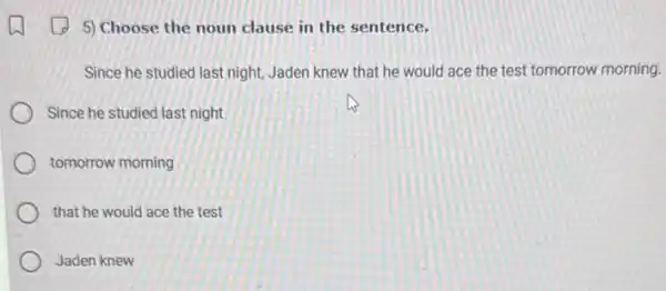 5) Choose the noun clause in the sentence.
Since he studied last night, Jaden knew that he would ace the test tomorrow morning.
Since he studied last night
tomorrow morning
that he would ace the test
Jaden knew