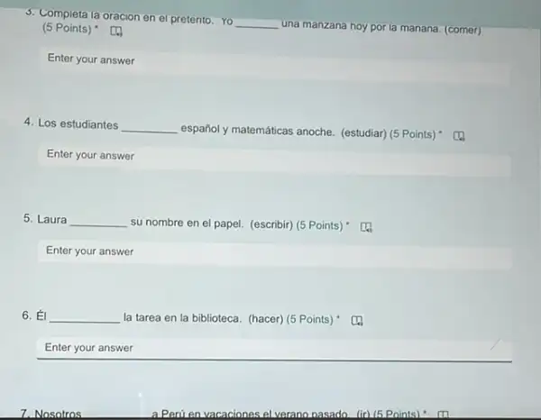 5. Completa la oracion en el pretento. Yo
__ una manzana hoy por la manana. (comer)
(5 Points)
Enter your answer
4. Los estudiantes __
español y matemáticas anoche.(estudiar) (5 Points)
Enter your answer
5. Laura __ su nombre en el papel. (escribir) (5 Points)
Enter your answer
6. __ la tarea en la biblioteca. (hacer) (5 Points).
Enter your answer
7. Nosotros
a Perú en vacaciones el verano pasado. (ir) (5 Points)