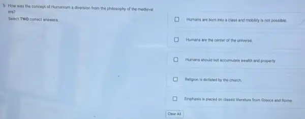 5. How was the concept of Humanism a diversion from the philosophy of the medieval
era?
Select TWO correct answers.
D Humans are born into a class and mobility is not possible.
D Humans are the center of the universe.
D Humans should not accumulate wealth and property.
D Religion is dictated by the church.
D Emphasis is placed on classic literature from Greece and Rome.