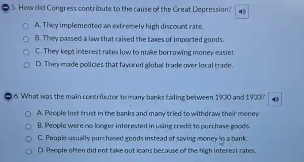 ) 5. How did Congress contribute to the cause of the Great Depression?
A. They implemented an extremely high discount rate.
B. They passed a law that raised the taxes of imported goods.
C. They kept interest rates low to make borrowing money easier.
D. They made policies that favored global trade over local trade.
)6. What was the main contributor to many banks failing between 1930 and 1933?
A. People lost trust in the banks and many tried to withdraw their money
B. People were no longer interested in using credit to purchase goods.
C. People usually purchased goods instead of saving money in a bank.
D. People often did not take out loans because of the high interest rates.