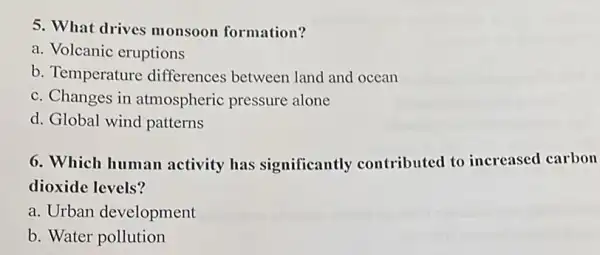 5. What drives monsoon formation?
a. Volcanic eruptions
b. Temperature differences between land and ocean
c. Changes in atmospheric pressure alone
d. Global wind patterns
6. Which human activity has significantly contributed to increased carbon
dioxide levels?
a. Urban development
b. Water pollution