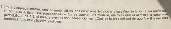 5. En la olimpiada internacional de matemáticas, dos mexicanos llegaron a la fase final de la lucha por medallas.
El olimpico A tiene una probabilidad de
3/4 de obtener una medalla, mientras que el olimpico B tiene una probabilidad de 4/5,
si ambos eventos son independientes. ¿Cuál es la probabilidad de que A o B gane una
medalla?(Ley multiplicativa y aditiva)