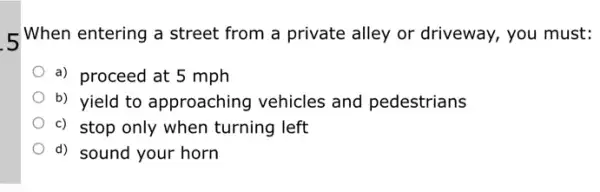 5 When entering a street from a private alley or driveway, you must:
a) proceed at 5 mph
b) yield to approaching vehicles and pedestrians
c) stop only when turning left
d) sound your horn