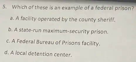 5. Which of these is an example of a federal prison?
a. A facility operated by the county sheriff.
b. A state-run maximum-security prison.
c. A Federal Bureau of Prisons facility.
d. A local detention center.