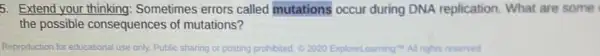 5. Extend your thinking:Sometimes errors called mutations occur during DNA replication. What are some
the possible consequences of mutations?
Reproduction for educational use only. Public sharing or posting prohibited: 02020 ExploreLearning All rights reserved