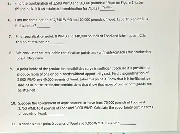 5. Find the combination of 2,500 WMD and 90,000 pounds of Food on Figure 1. Label
this point A. Is it an attainable combination for Alpha? __
6. Find the combination of 2,750 WMD and 70,000 pounds of Food.Label this point B.. Is
it attainable? __
7. Find specialization point,WMD and 140,000 pounds of Food and label it point C. Is
this point attainable? __
8. We conclude that attainable combination points are (on/inside/outside)the production
possibilities curve.
9. A point inside of the production possibilities curve is inefficient because it is possible to
produce more of one or both goods without opportunity cost. Find the combination of
2,000 WMD and 40,000 pounds of Food. Label this point D. Show that it is inefficient by
shading all of the attainable combinations that show that more of one or both goods can
be attained.
10. Suppose the government of Alpha wanted to move from 70,000 pounds of Food and
2,750 WMD to 0 pounds of Food and 3,000 WMD. Calculate the opportunity cost in terms
of pounds of Food. __
11. Is specialization point 0 pounds of Food and 3,000 WMD desirable? __