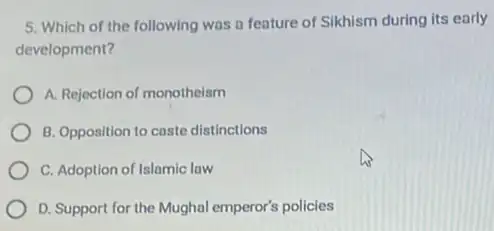 5. Which of the following was a feature of Sikhism during its early
development?
A. Rejection of monotheism
B. Opposition to caste distinctions
C. Adoption of Islamic law
D. Support for the Mughal emperor's policies