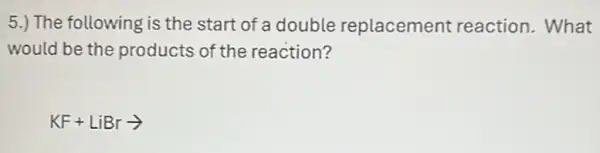 5.) The following is the start of a double replacement reaction. What
would be the products of the reaction?
KF+LiBrarrow