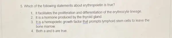 5. Which of the following statements about erythropoietin is true?
1. It facilitates the proliferation and differentiation of the erythrocyte lineage.
2. It is a hormone produced by the thyroid gland.
3. It is a hemopoietic growth factor that prompts lymphoid stem cells to leave the
bone marrow.
4. Both a and b are true