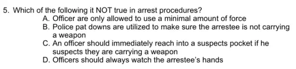 5. Which of the following it NOT true in arrest procedures?
A. Officer are only allowed to use a minimal amount of force
B. Police pat downs are utilized to make sure the arrestee is not carrying
a weapon
C. An officer should immediately reach into a suspects pocket if he
suspects they are carrying a weapon
D. Officers should always watch the arrestee's hands