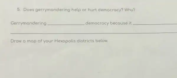 5. Does gerrymondering help or hurt democracy?Why?
__
Gerrymondering __
Draw a map of your Hexopolis districts below.