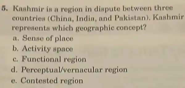 5. Knahmir is n rogion in dispute between three
countrios (China India,and Pakistan)Kashmir
represents which geographic concept?
a. Sense of place
b. Activity space
c. Functional region
d. Perceptual /vernacular region
e. Contested region