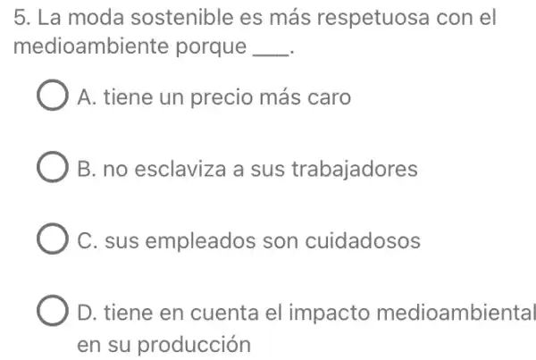 5. La moda sostenible es más respetuosa con lel
medioambiente porque __
A. tiene un precio más caro
B. no esclaviza a sus trabajadores
C. sus empleados son cuidadosos
D. tiene en cuenta el impacto medioambiental
en su producción