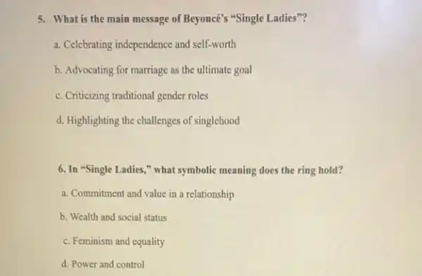 5. What is the main message of Beyoncé's "Single Ladies"?
a. Celebrating independence and self-worth
b. Advocating for marriage as the ultimate goal
c. Criticizing traditional gender roles
d. Highlighting the challenges of singlehood
6. In "Single Ladies ," what symbolic meaning does the ring hold?
a. Commitment and value in a relationship
b. Wealth and social status
c. Feminism and equality
d. Power and control