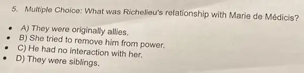 5. Multiple Choice What was Richelieu's relationship with Marie de Médicis?
A) They were originally allies.
B) She tried to remove him from power.
C) He had no interaction with her.
D) They were siblings.