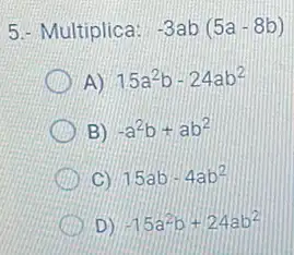 5.- Multiplica: -3ab(5a-8b)
A) 15a^2b-24ab^2
B) -a^2b+ab^2
C) 15ab-4ab^2
D) -15a^2b+24ab^2