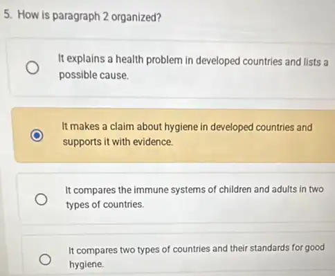 5. How is paragraph 2 organized?
It explains a health problem in developed countries and lists a
possible cause.
It makes a claim about hygiene in developed countries and
supports it with evidence.
It compares the immune systems of children and adults in two
types of countries.
It compares two types of countries and their standards for good
hygiene.