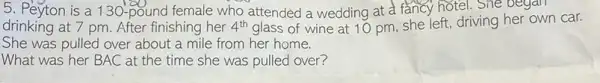 5. Peyton is a 130-pound female who attended a wedding at a fancy hotel.She began
drinking at 7 pm After finishing her 4^th glass of wine at 10 pm, she left, driving her own car.
She was pulled over about a mile from her home.
What was her BAC at the time she was pulled over?