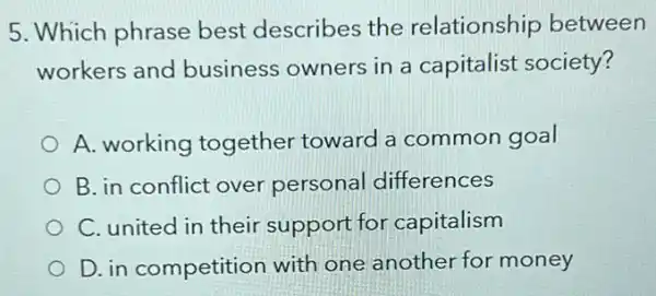 5. Which phrase best describes the relationship between
workers and business owners in a capitalist society?
A. working together toward common goal
B. in conflict over personal differences
C. united in their support for capitalism
D. in competition with one another for money