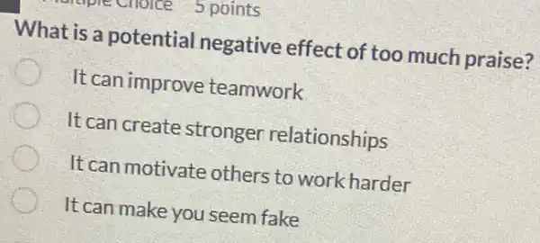 5 points
What is a potential negative effect of too much praise?
It can improve : teamwork
It can create stronger relationships
It can motivate others to work harder
It can make you seem fake