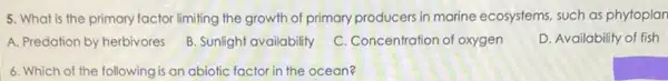 5. What is the primary factor limiting the growth of primary producers in marine ecosystems, such as phytoplan
A. Predation by herbivores
B. Sunlight availability
C. Concentration of oxygen
D. Availability of fish
6. Which of the following is an abiotic factor in the ocean?