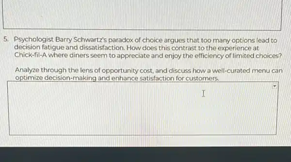 5. Psychologist Barry Schwartz's paradox of choice argues that too many options lead to
decision fatigue and dissatisfaction. How does this contrast to the experience at
Chick-fil-A where diners seem to appreciate and enjoy the efficiency of limited choices?
Analyze through the lens of opportunity cost, and discuss how a well-curated menu can
optimize decision-making and enhance satisfaction for customers.
square