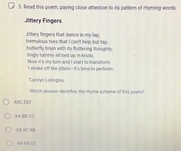 5. Read this poem paying close attention to its pattern of rhyming words.
Jittery Fingers
Jittery fingers that dance in my lap,
tremulous toes that I can't help but tap,
butterfly brain with its fluttering thoughts
tingly tummy all tied up in knots.
Now it's my turn and I start to transform.
I shake off the jitters-it's time to perform.
Carolyn Leiloglou
Which answer identifies the rhyme scheme of this poem?
ABC DEF
AA BB CC
ABAC AB
ABAB CC