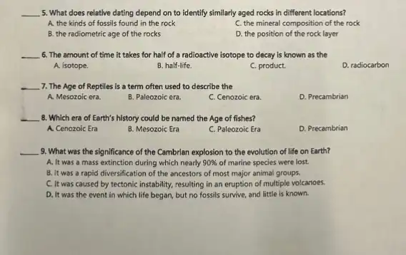 __ 5. What does relative dating depend on to identify similarly aged rocks in different locations?
A. the kinds of fossils found in the rock
C. the mineral composition of the rock
B. the radiometric age of the rocks
D. the position of the rock layer
__ 6. The amount of time it takes for half of a radioactive isotope to decay is known as the
A. isotope.
B. half-life
C. product.
D.radiocarbon
__ 7. The Age of Reptiles is a term often used to describe the
A. Mesozoic era.
B. Paleozoic era.
C. Cenozoic era
D. Precambrian
__ 8. Which era of Earth's history could be named the Age of fishes?
A. Cenozoic Era
B. Mesozoic Era
C. Paleozoic Era
D. Precambrian
__ 9. What was the significance of the Cambrian explosion to the evolution of life on Earth?
A. It was a mass extinction during which nearly 90%  of marine species were lost.
B. It was a rapid diversification of the ancestors of most major animal groups.
C. It was caused by tectonic instability, resulting in an eruption of multiple volcanoes.
D. It was the event in which life began, but no fossils survive, and little is known.