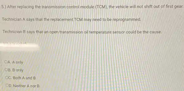 5.) After replacing the transmission control module (TCM), the vehicle will not shift out of first gear.
Technician A says that the replacement TCM may need to be reprogrammed.
Technician B says that an open transmission oil temperature sensor could be the cause.
motorition
OA. A only
OB. B only
OC. Both A and B
OD. Neither Anor B