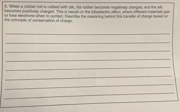 5. When a rubber rod is rubbed with silk, the rubber becomes negatively charged, and the silk
becomes positively charged . This is based on the triboelectric effect, where different materials gain
or lose electrons when in contact. Describe the reasoning behind this transfer of charge based on
the principle of conservation of charge.
__