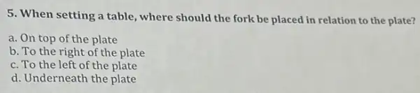 5. When setting a table ,where should the fork be placed in relation to the plate?
a. On top of the plate
b. To the right of the plate
c. To the left of the plate
d. Underneath the plate