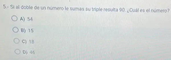 5.- Si al doble de un numero le sumas su triple result 90. ¿Cuáles el número?
A) 54
B) 15
C) 18
D) 46