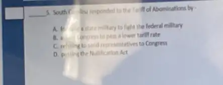 __
5. South Colina responded to the Tariff of Abominations by -
A. to astatemilitary to fight the federal military
B. angress to pass lower tariff rate
C. refusing to send representatives to Congress
D. pussing the Nullification Act