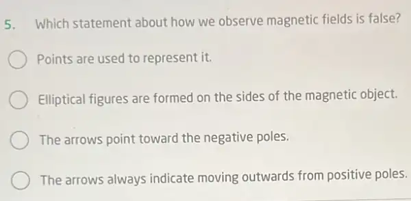 5. Which statement about how we observe magnetic fields is false?
Points are used to represent it.
Elliptical figures are formed on the sides of the magnetic object.
The arrows point toward the negative poles.
The arrows always indicate moving outwards from positive poles.