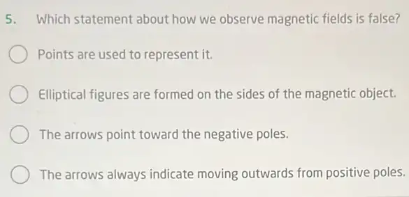 5. Which statement about how we observe magnetic fields is false?
Points are used to represent it.
Elliptical figures are formed on the sides of the magnetic object.
The arrows point toward the negative poles.
The arrows always indicate moving outwards from positive poles.