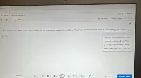 5. As a student runs a plastic comb through her hair, the comb acquires a negative electric charge ge. This charge results from the transfer of -Choose the correct answer is a
Clan As
electrons from her hair to the comb
protons from the comb to her hair.
protons from her hair to the comb
electrons from the comb to her hair.
